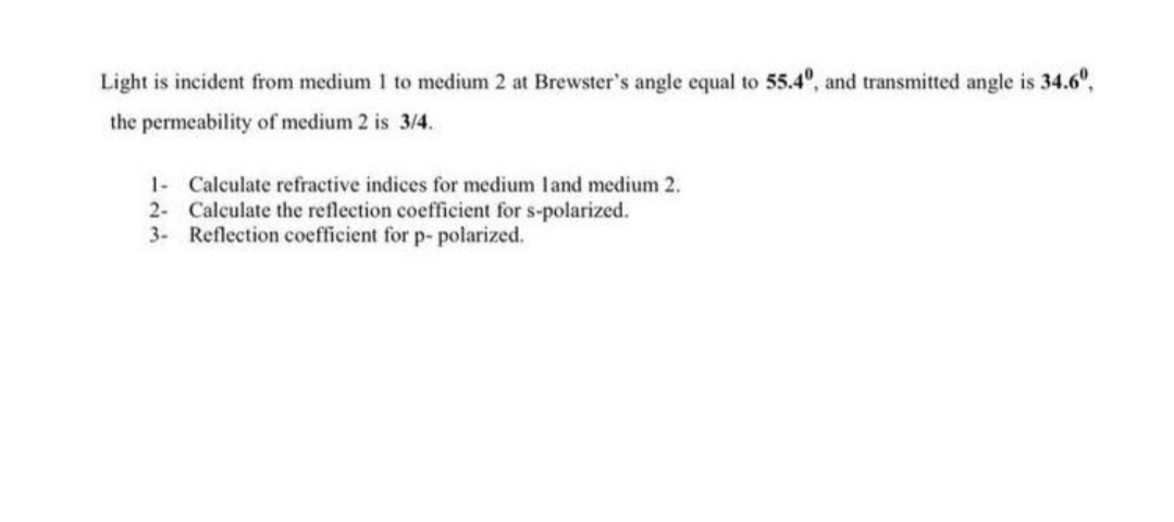 Light is incident from medium 1 to medium 2 at Brewster's angle equal to 55.4°, and transmitted angle is 34.6°,
the permeability of medium 2 is 3/4.
1- Calculate refractive indices for medium land medium 2.
2- Calculate the reflection coefficient for s-polarized.
3- Reflection coefficient for p- polarized.
