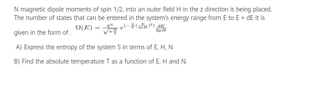 N magnetic dipole moments of spin 1/2, into an outer field H in the z direction is being placed.
The number of states that can be entered in the system's energy range from E to E + dE It is
²) dE
N(E) =
2µH
given in the form of .
A) Express the entropy of the system S in terms of E, H, N
B) Find the absolute temperature T as a function of E, H and N.
