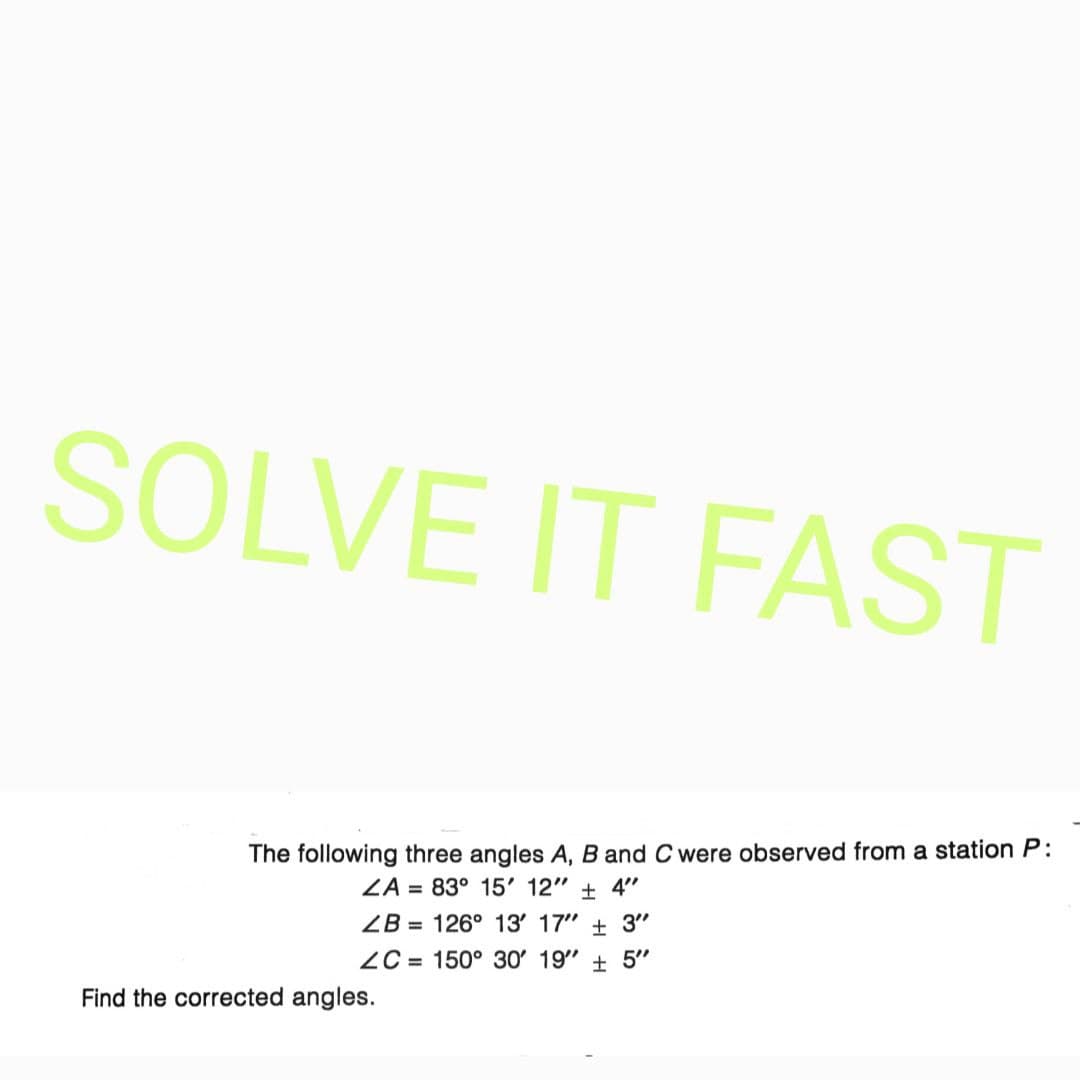 SOLVE IT FAST
The following three angles A, B and C were observed from a station P:
ZA = 83° 15' 12" 4"
ZB 126° 13' 17" + 3"
ZC= 150° 30' 19" 5"
Find the corrected angles.