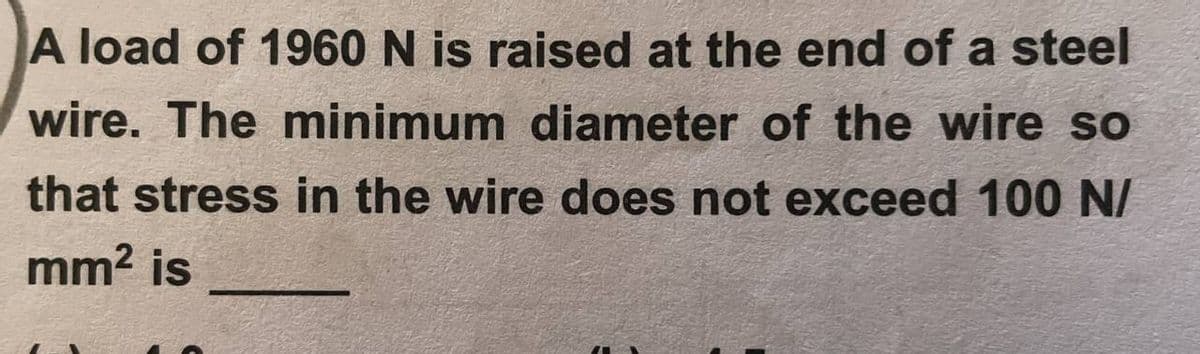 A load of 1960 N is raised at the end of a steel
wire. The minimum diameter of the wire so
that stress in the wire does not exceed 100 N/
mm² is