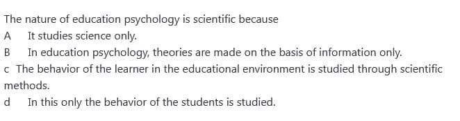 The nature of education psychology is scientific because
A It studies science only.
B In education psychology, theories are made on the basis of information only.
c The behavior of the learner in the educational environment is studied through scientific
methods.
d In this only the behavior of the students is studied.