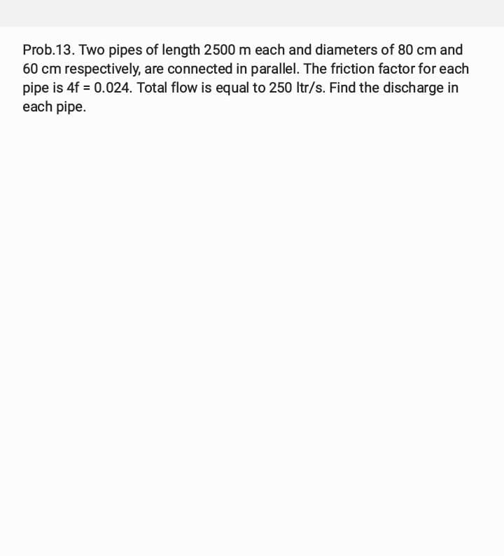 Prob.13. Two pipes of length 2500 m each and diameters of 80 cm and
60 cm respectively, are connected in parallel. The friction factor for each
pipe is 4f = 0.024. Total flow is equal to 250 ltr/s. Find the discharge in
each pipe.