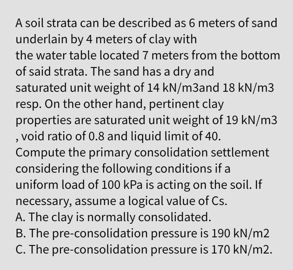 A soil strata can be described as 6 meters of sand
underlain by 4 meters of clay with
the water table located 7 meters from the bottom
of said strata. The sand has a dry and
saturated unit weight of 14 kN/m3and 18 kN/m3
resp. On the other hand, pertinent clay
properties are saturated unit weight of 19 kN/m3
void ratio of 0.8 and liquid limit of 40.
Compute the primary consolidation settlement
considering the following conditions if a
uniform load of 100 kPa is acting on the soil. If
necessary, assume a logical value of Cs.
A. The clay is normally consolidated.
B. The pre-consolidation pressure is 190 kN/m2
C. The pre-consolidation pressure is 170 kN/m2.