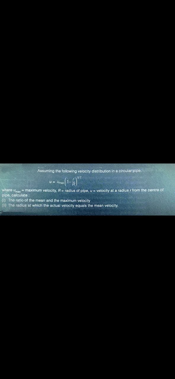 Assuming the following velocity distribution in a circular pipe,
1/7
-(1-4) ¹²
U = Umax
where Umax = maximum velocity, R = radius of pipe, u = velocity at a radius r from the centre of
pipe, calculate:
(1) The ratio of the mean and the maximum velocity
(1) The radius at which the actual velocity equals the mean velocity.