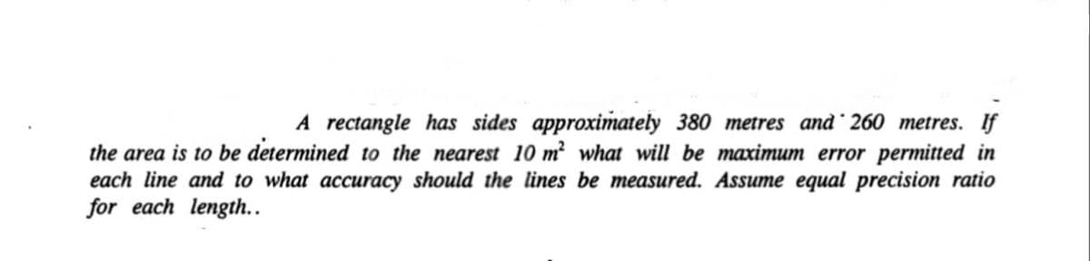 A rectangle has sides approximately 380 metres and 260 metres. If
the area is to be determined to the nearest 10 m² what will be maximum error permitted in
each line and to what accuracy should the lines be measured. Assume equal precision ratio
for each length..