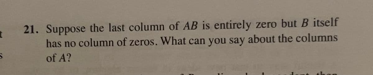 t
21. Suppose the last column of AB is entirely zero but B itself
has no column of zeros. What can you say about the columns
of A?
than