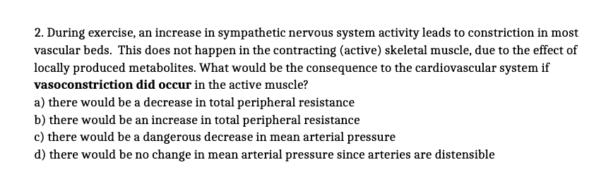 2. During exercise, an increase in sympathetic nervous system activity leads to constriction in most
vascular beds. This does not happen in the contracting (active) skeletal muscle, due to the effect of
locally produced metabolites. What would be the consequence to the cardiovascular system if
vasoconstriction did occur in the active muscle?
a) there would be a decrease in total peripheral resistance
b) there would be an increase in total peripheral resistance
c) there would be a dangerous decrease in mean arterial pressure
d) there would be no change in mean arterial pressure since arteries are distensible
