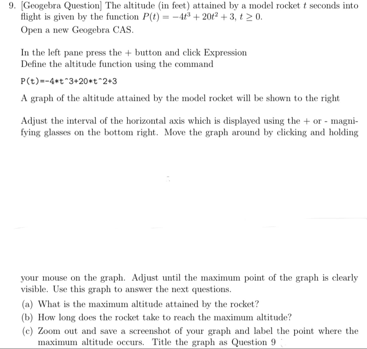 9. [Geogebra Question] The altitude (in feet) attained by a model rocket t seconds into
flight is given by the function P(t) = –4t³ + 20t² + 3, t > 0.
Open a new Geogebra CAS.
In the left pane press the + button and click Expression
Define the altitude function using the command
P(t)=-4*t^3+20*t^2+3
A graph of the altitude attained by the model rocket will be shown to the right
Adjust the interval of the horizontal axis which is displayed using the + or - magni-
fying glasses on the bottom right. Move the graph around by clicking and holding
your mouse on the graph. Adjust until the maximum point of the graph is clearly
visible. Use this graph to answer the next questions.
(a) What is the maximum altitude attained by the rocket?
(b) How long does the rocket take to reach the maximum altitude?
(c) Zoom out and save a screenshot of your graph and label the point where the
maximum altitude occurs. Title the graph as Question 9
