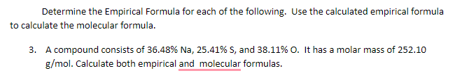 Determine the Empirical Formula for each of the following. Use the calculated empirical formula
to calculate the molecular formula.
3. A compound consists of 36.48% Na, 25.41% S, and 38.11% o. It has a molar mass of 252.10
g/mol. Calculate both empirical and molecular formulas.
