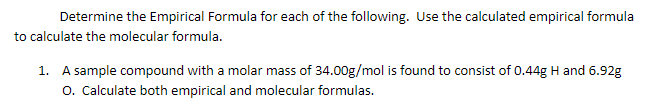 Determine the Empirical Formula for each of the following. Use the calculated empirical formula
to calculate the molecular formula.
1. A sample compound with a molar mass of 34.00g/mol is found to consist of 0.44g H and 6.92g
o. Calculate both empirical and molecular formulas.
