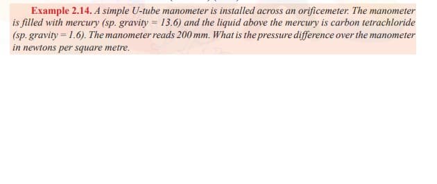 Example 2.14. A simple U-tube manometer is installed across an orificemeter. The manometer
is filled with mercury (sp. gravity = 13.6) and the liquid above the mercury is carbon tetrachloride
(sp. gravity = 1.6). The manometer reads 200 mm. What is the pressure difference over the manometer
in newtons per square metre.
