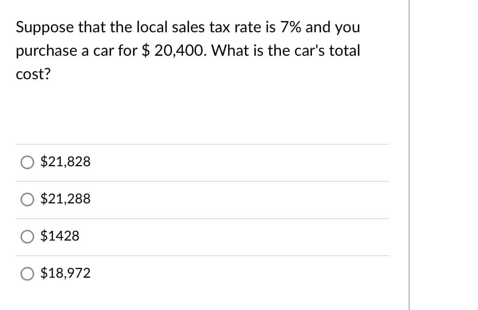 Suppose that the local sales tax rate is 7% and you
purchase a car for $ 20,400. What is the car's total
cost?
$21,828
$21,288
$1428
$18,972
