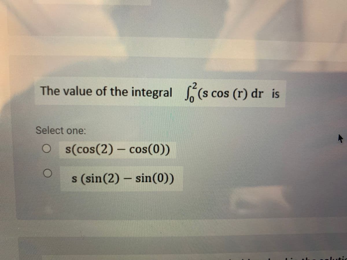 The value of the integral (s cos (r) dr is
Select one:
O s(cos(2) – cos(0))
s (sin(2) – sin(0))
