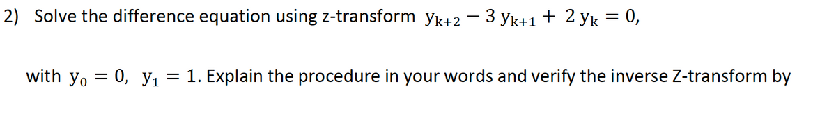 2) Solve the difference equation using z-transform yk+2 – 3 yk+1 + 2 yk = 0,
with yo = 0, y1 = 1. Explain the procedure in your words and verify the inverse Z-transform by
