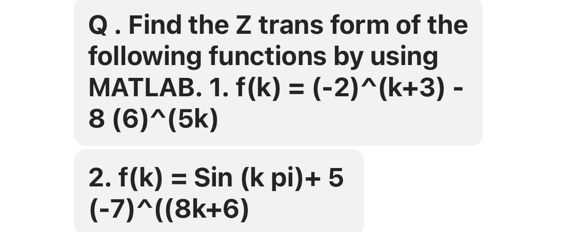 Q. Find the Z trans form of the
following functions by using
MATLAB. 1. f(k) = (-2)^(k+3) -
8 (6)^(5k)
2. f(k) = Sin (k pi)+ 5
(-7)^((8k+6)
