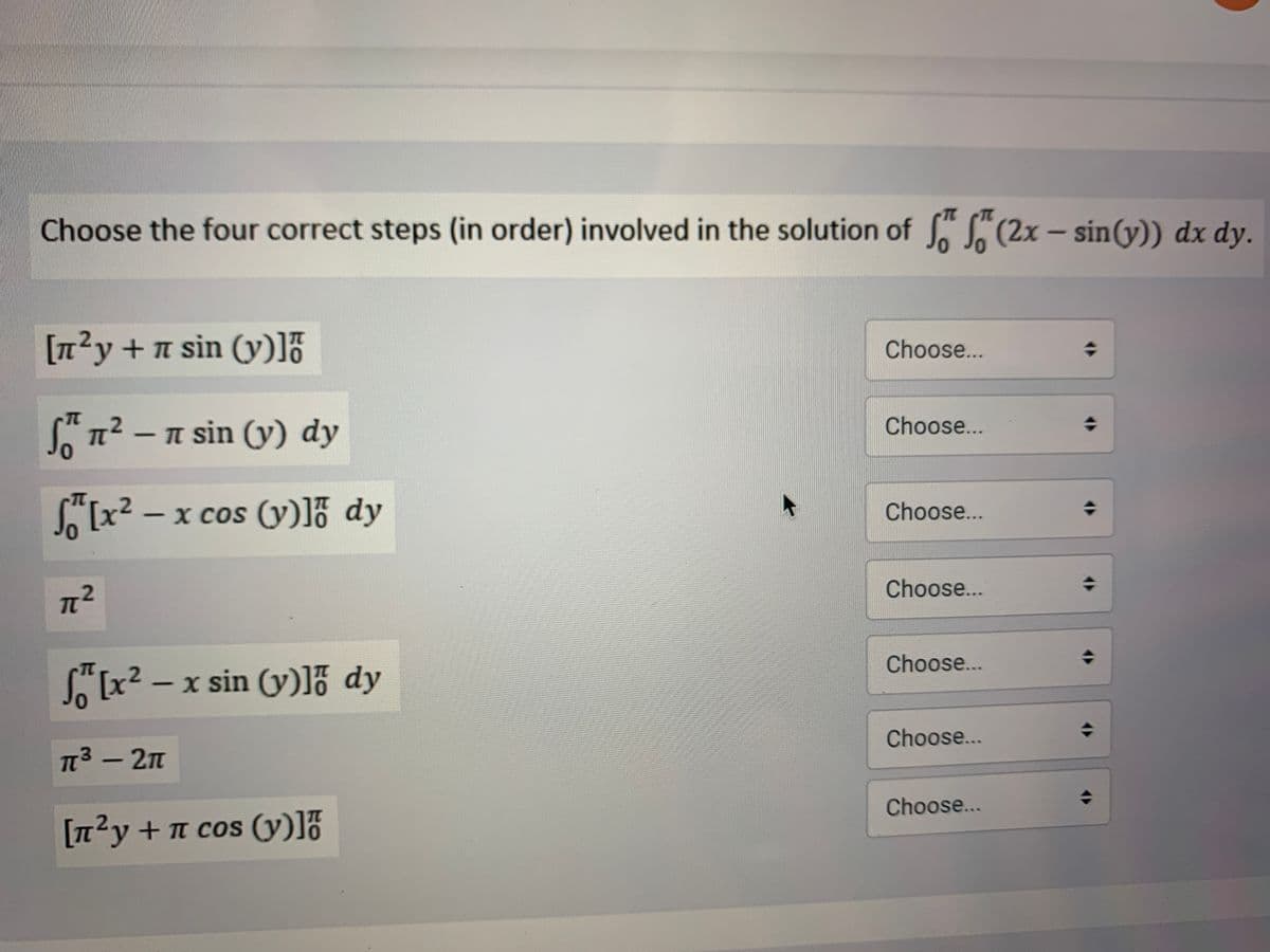 Choose the four correct steps (in order) involved in the solution of S. S (2x – sinG)) dx dy.
[n?y+n sin (y)]7
Choose...
S"n? – n sin (y) dy
Choose...
[x² – x cos
TC
x cos (y)]% dy
Choose...
Choose...
Choose...
[x2 - x sin (y)]% dy
Choose...
TT3 - 2n
Choose...
[n2y +n cos (y)]ő
