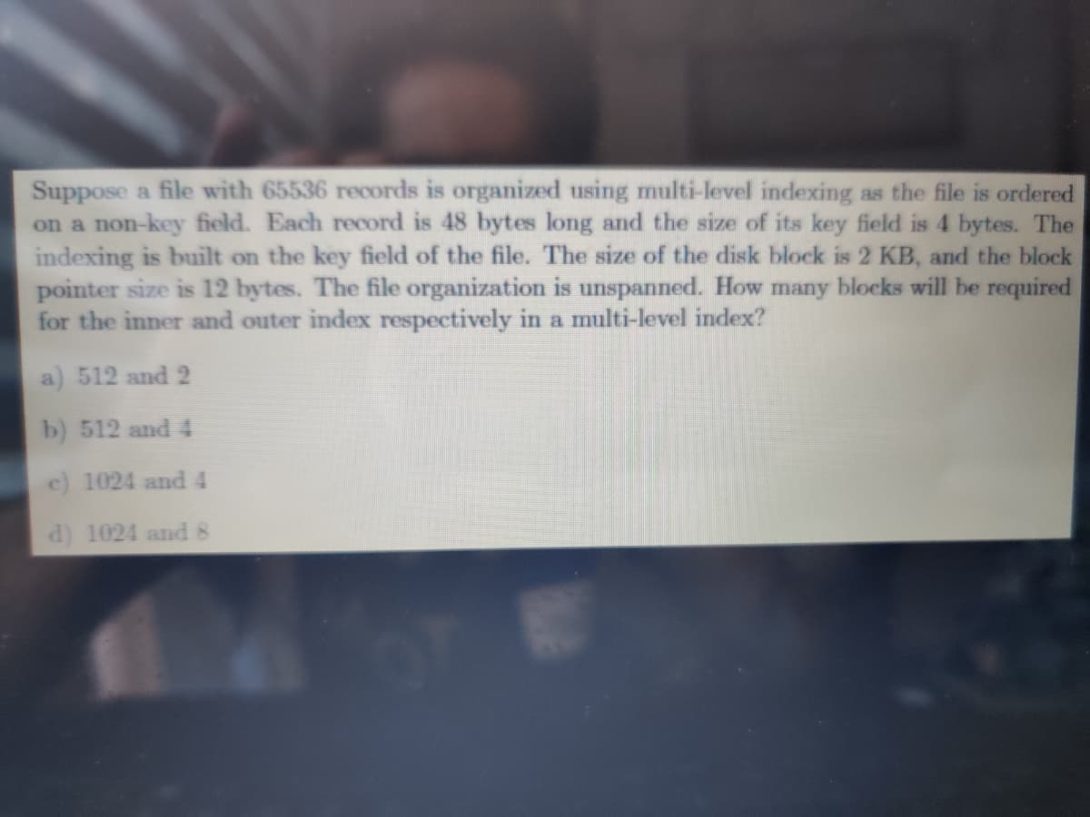 Suppose a file with 65536 records is organized using multi-level indexing as the file is ordered
on a non-key field. Each record is 48 bytes long and the size of its key field is 4 bytes. The
indexing is built on the key field of the file. The size of the disk block is 2 KB, and the block
pointer size is 12 bytes. The file organization is unspanned. How many blocks will be required
for the inner and outer index respectively in a multi-level index?
512 and 2
b) 512 and 4
e) 1024 and 4
d) 1024 and 8
