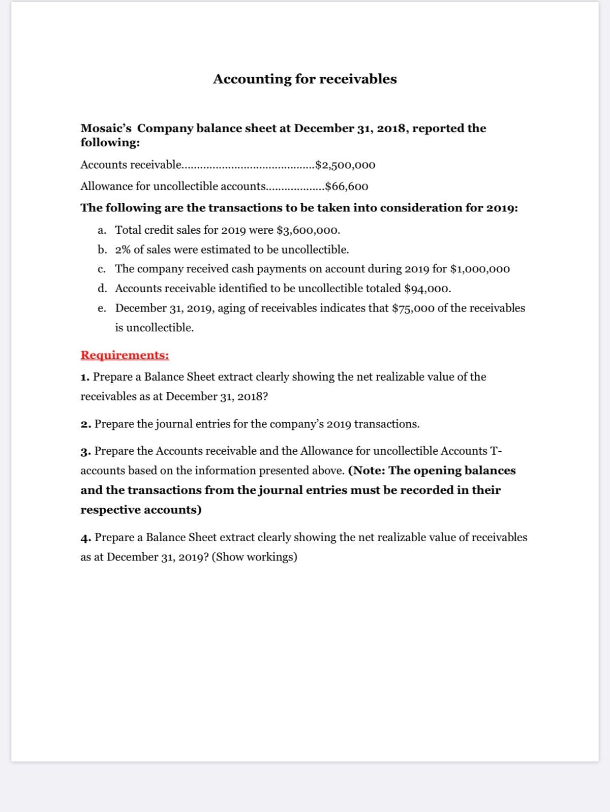 Accounting for receivables
Mosaic's Company balance sheet at December 31, 2018, reported the
following:
Accounts receivable..
.$2,500,000
Allowance for uncollectible accounts.. .$66,600
The following are the transactions to be taken into consideration for 2019:
a. Total credit sales for 2019 were $3,600,000.
b. 2% of sales were estimated to be uncollectible.
c. The company received cash payments on account during 2019 for $1,000,000
d. Accounts receivable identified to be uncollectible totaled $94,000.
e. December 31, 2019, aging of receivables indicates that $75,000 of the receivables
is uncollectible.
Requirements:
1. Prepare a Balance Sheet extract clearly showing the net realizable value of the
receivables as at December 31, 2018?
2. Prepare the journal entries for the company's 2019 transactions.
3. Prepare the Accounts receivable and the Allowance for uncollectible Accounts T-
accounts based on the information presented above. (Note: The opening balances
and the transactions from the journal entries must be recorded in their
respective accounts)
4. Prepare a Balance Sheet extract clearly showing the net realizable value of receivables
as at December 31, 2019? (Show workings)
