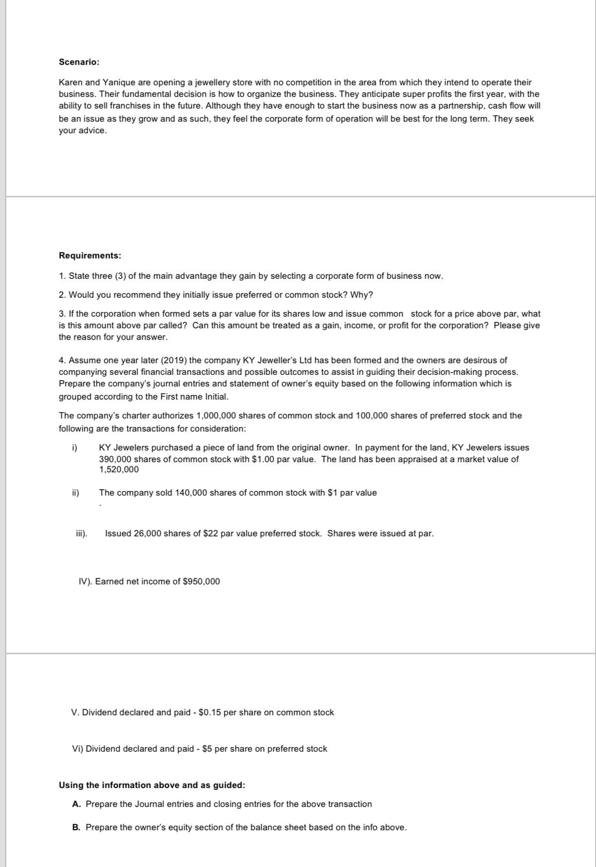 Scenario:
Karen and Yanique are opening a jewellery store with no competition in the area from which they intend to operate their
business. Their fundamental decision is how to organize the business. They anticipate super profits the first year, with the
ability to sell franchises in the future. Although they have enough to start the business now as a partnership, cash flow will
be an issue as they grow and as such, they feel the corporate form of operation will be best for the long term. They seek
your advice.
Requirements:
1. State three (3) of the main advantage they gain by selecting a corporate form of business now.
2. Would you recommend they initially issue preferred or common stock? Why?
3. If the corporation when formed sets a par value for its shares low and issue common stock for a price above par, what
is this amount above par called? Can this amount be treated as a gain, income, or profit for the corporation? Please give
the reason for your answer.
4. Assume one year later (2019) the company KY Jeweller's Ltd has been formed and the owners are desirous of
companying several financial transactions and possible outcomes to assist in guiding their decision-making process.
Prepare the company's journal entries and statement of owner's equity based on the following information which is
grouped according to the First name Initial.
The company's charter authorizes 1,000,000 shares of common stock and 100,000 shares of preferred stock and the
following are the transactions for consideration:
KY Jewelers purchased a piece of land from the original owner. In payment for the land, KY Jewelers issues
390,000 shares of common stock with $1.00 par value. The land has been appraised at a market value of
1,520,000
i)
ii)
The company sold 140,000 shares of common stock with $1 par value
ii).
Issued 26,000 shares of $22 par value preferred stock. Shares were issued at par.
IV). Earned net income of $950,000
V. Dividend declared and paid - $0.15 per share on common stock
Vi) Dividend declared and paid - $5 per share on preferred stock
Using the information above and as guided:
A. Prepare the Journal entries and closing entries for the above transaction
B. Prepare the owner's equity section of the balance sheet based on the info above.
