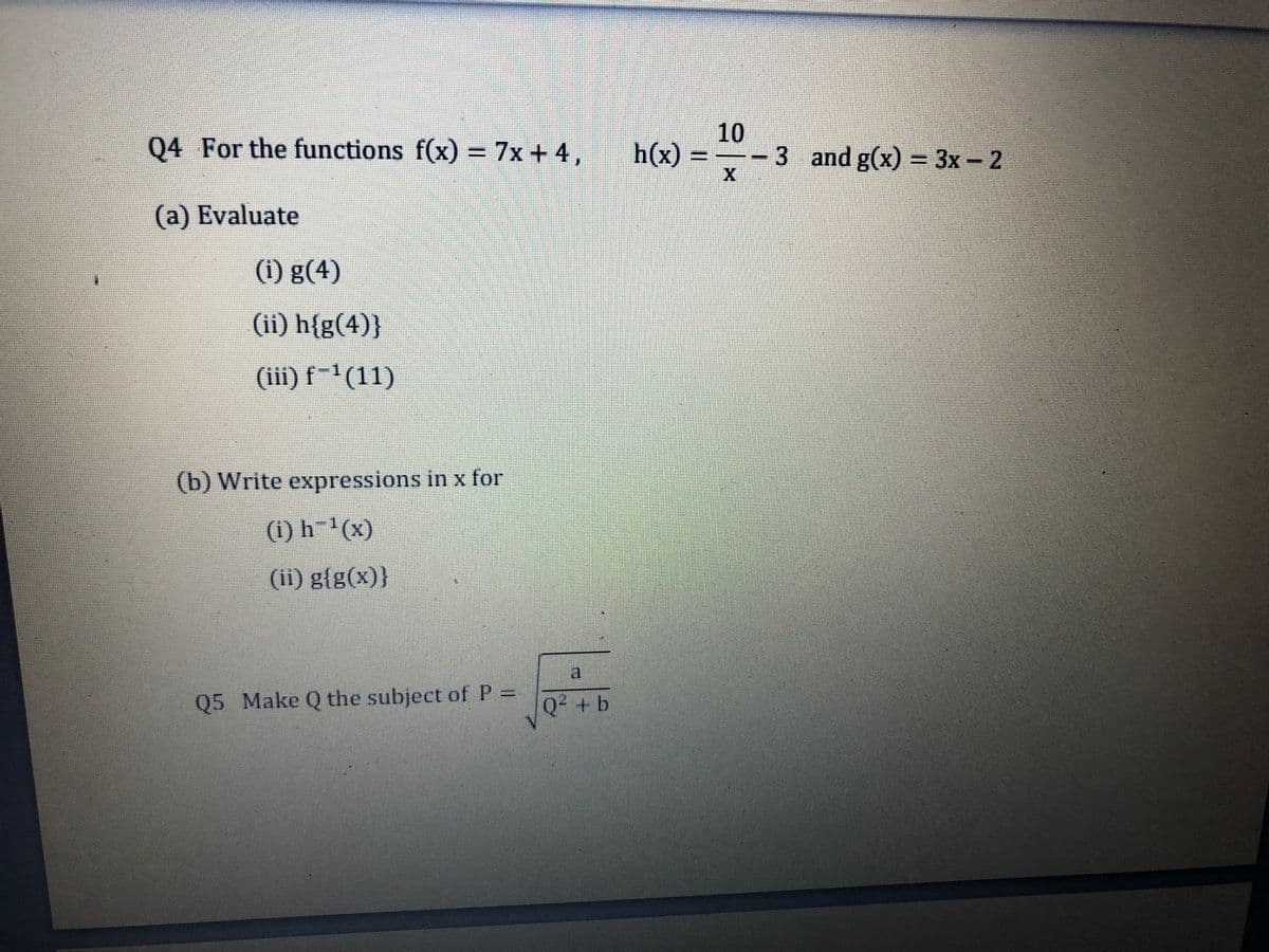 Q4 For the functions f(x) = 7x + 4,
10
-3 and g(x) = 3x- 2
h(x) =
(a) Evaluate
(i) g(4)
(ii) h{g(4)}
(iii) f-'(11)
(b) Write expressions in x for
(1) h¯'(x)
(ii) g{g(x)}
a
Q5 Make Q the subject of P =
Q² + b
