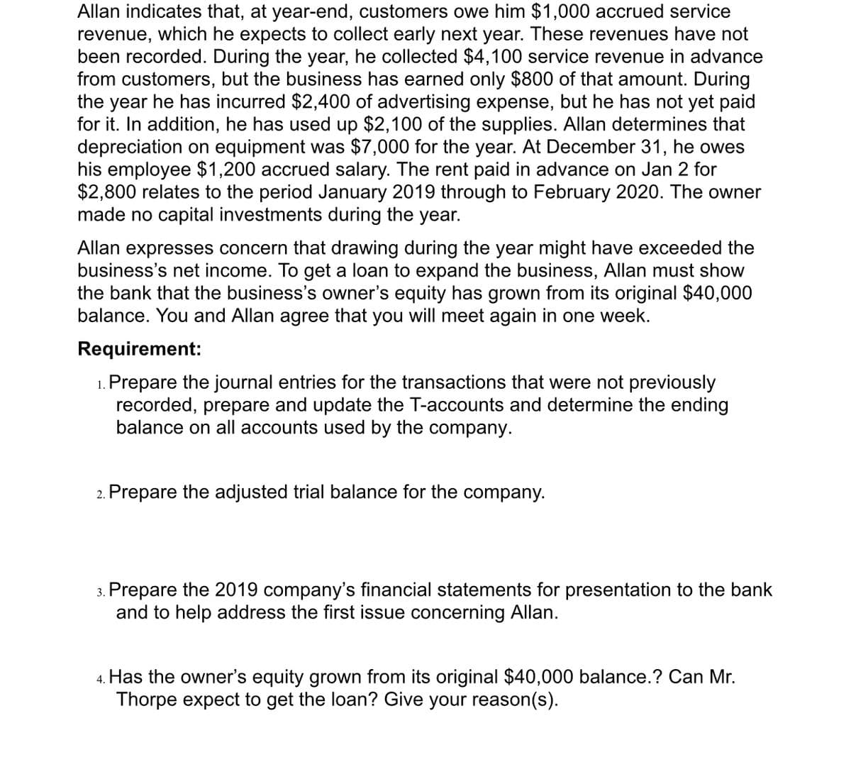 Allan indicates that, at year-end, customers owe him $1,000 accrued service
revenue, which he expects to collect early next year. These revenues have not
been recorded. During the year, he collected $4,100 service revenue in advance
from customers, but the business has earned only $800 of that amount. During
the year he has incurred $2,400 of advertising expense, but he has not yet paid
for it. In addition, he has used up $2,100 of the supplies. Allan determines that
depreciation on equipment was $7,000 for the year. At December 31, he owes
his employee $1,200 accrued salary. The rent paid in advance on Jan 2 for
$2,800 relates to the period January 2019 through to February 2020. The owner
made no capital investments during the year.
Allan expresses concern that drawing during the year might have exceeded the
business's net income. To get a loan to expand the business, Allan must show
the bank that the business's owner's equity has grown from its original $40,000
balance. You and Allan agree that you will meet again in
e week.
Requirement:
1. Prepare the journal entries for the transactions that were not previously
recorded, prepare and update the T-accounts and determine the ending
balance on all accounts used by the company.
2. Prepare the adjusted trial balance for the company.
3. Prepare the 2019 company's financial statements for presentation to the bank
and to help address the first issue concerning Allan.
4. Has the owner's equity grown from its original $40,000 balance.? Can Mr.
Thorpe expect to get the loan? Give your reason(s).
