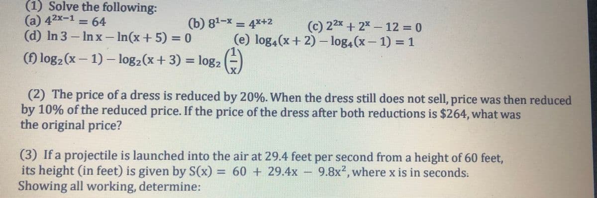 (1) Solve the following:
(a) 42x-1 = 64
3D64
(b) 81-x = 4x+2
(c) 22x + 2x- 12 0
(e) log,(x+ 2) – log4(x- 1) = 1
(d) In 3- Inx – In(x+ 5) = 0
(f) log2 (x- 1) – log2(x+ 3) = log2
(2) The price of a dress is reduced by 20%. When the dress still does not sell, price was then reduced
by 10% of the reduced price. If the price of the dress after both reductions is $264, what was
the original price?
(3) If a projectile is launched into the air at 29.4 feet per second from a height of 60 feet,
its height (in feet) is given by S(x) = 60 + 29.4x –
Showing all working, determine:
9.8x², where x is in seconds:
