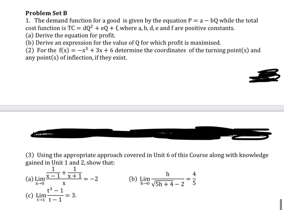 Problem Set B
1. The demand function for a good is given by the equation P = a – bQ while the total
cost function is TC = dQ² + eQ+ f, where a, b, d, e and f are positive constants.
(a) Derive the equation for profit.
(b) Derive an expression for the value of Q for which profit is maximised.
(2) For the f(x) = -x³ + 3x + 6 determine the coordinates of the turning point(s) and
any point(s) of inflection, if they exist.
(3) Using the appropriate approach covered in Unit 6 of this Course along with knowledge
gained in Unit 1 and 2, show that:
1
+
1
h
4
X - 1
x + 1
(a) Lim
(b) Lim
h→0 V5h + 4
= -2
X
· 2
t3
(c) Lim
t→1 t-1
1
= 3.
