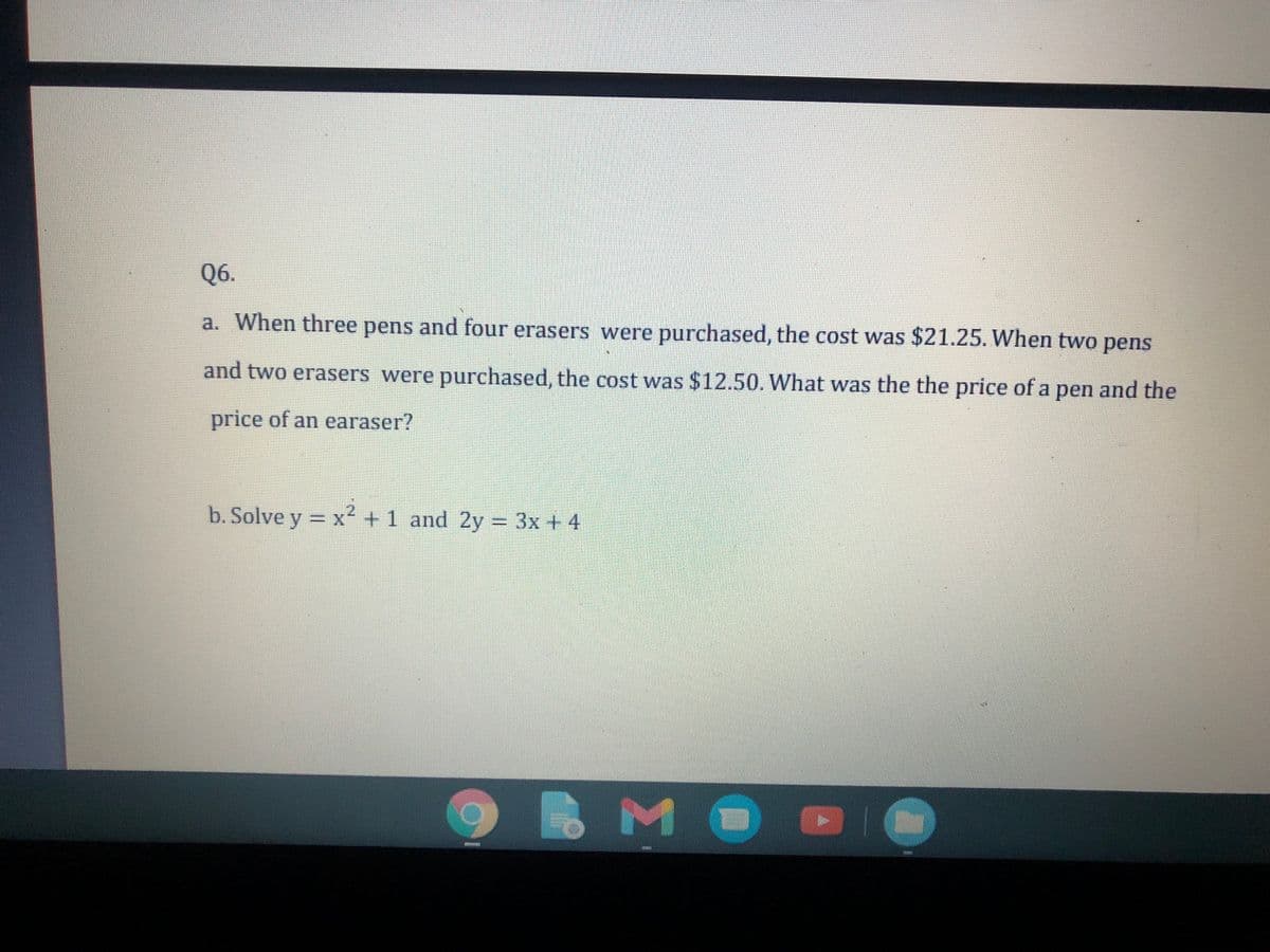 Q6.
a. When three pens and four erasers were purchased, the cost was $21.25. When two pens
and two erasers were purchased, the cost was $12.50. What was the the price of a pen and the
price of an earaser?
b. Solve y = x² +1 and 2y = 3x + 4
%3D
