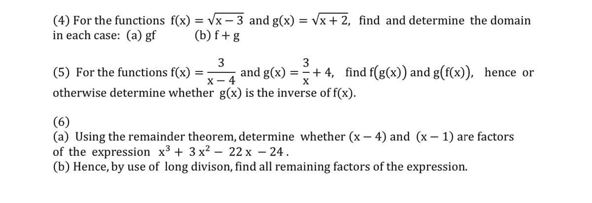 (4) For the functions f(x) = vx - 3 and g(x) = Vx + 2, find and determine the domain
in each case: (a) gf
(b) f+g
3
and g(x)
3
(5) For the functions f(x)
==+ 4, find f(g(x)) and g(f(x)), hence or
х— 4
X
otherwise determine whether g(x) is the inverse of f(x).
(6)
(a) Using the remainder theorem, determine whether (x – 4) and (x – 1) are factors
of the expression x3 + 3 x2 – 22 x – 24.
(b) Hence, by use of long divison, find all remaining factors of the expression.
