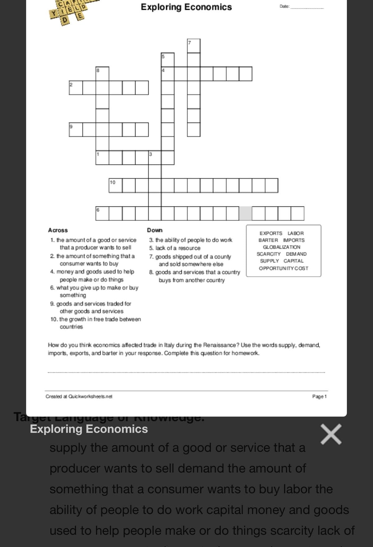 YELD
D
Exploring Economics
Date:
8
4
10
6
Across
Down
EXPORTS LABOR
1. the amount of a good or service
that a producer wants to sell
2. the amount of something that a
consumer wants to buy
4. money and goods used to help
people make or do things
6. what you give up to make or buy
something
9. goods and services traded for
other goods and services
10. the growth in free trade between
3. the ability of people to do work
BARTER MPORTS
5. lack of a resource
GLOBALIZATION
SCARCITY DEMAND
7. goods shipped out of a county
SUPPLY CAPITAL
and sold somewhere else
OPPORTUNITYCOST
8. goods and services that a country
buys from another country
countries
How do you think economics affected trade in Italy during the Renaissance? Use the words supply, demand,
imports, exports, and barter in your response. Complete this question for homework.
Created at Quickworksheets.net
Page 1
Target Laiiyuaye oi N
Exploring Economics
OWieuge.
supply the amount of a good or service that a
producer wants to sell demand the amount of
something that a consumer wants to buy labor the
ability of people to do work capital money and goods
used to help people make or do things scarcity lack of
