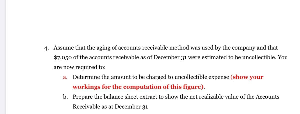 4. Assume that the aging of accounts receivable method was used by the company and that
$7,050 of the accounts receivable as of December 31 were estimated to be uncollectible. You
are now required to:
Determine the amount to be charged to uncollectible expense (show your
а.
workings for the computation of this figure).
b. Prepare the balance sheet extract to show the net realizable value of the Accounts
Receivable as at December 31
