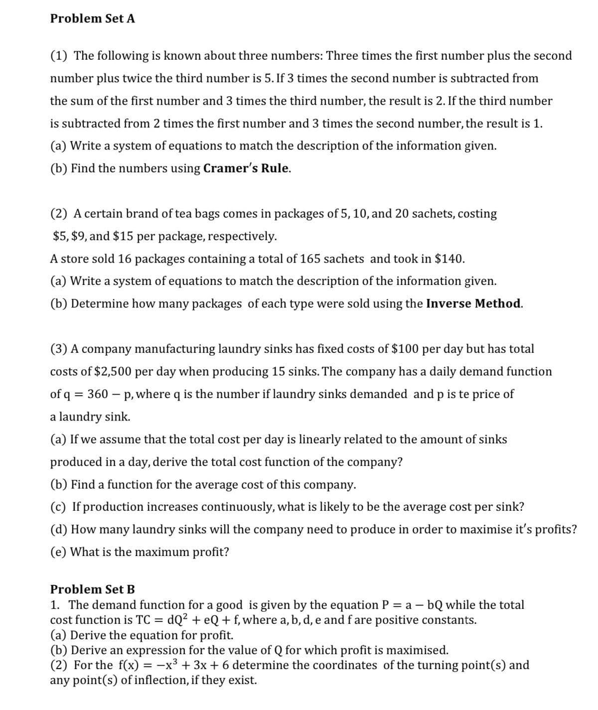 Problem Set A
(1) The following is known about three numbers: Three times the first number plus the second
number plus twice the third number is 5. If 3 times the second number is subtracted from
the sum of the first number and 3 times the third number, the result is 2. If the third number
is subtracted from 2 times the first number and 3 times the second number, the result is 1.
(a) Write a system of equations to match the description of the information given.
(b) Find the numbers using Cramer's Rule.
(2) A certain brand of tea bags comes in packages of 5, 10, and 20 sachets, costing
$5, $9, and $15 per package, respectively.
A store sold 16 packages containing a total of 165 sachets and took in $140.
(a) Write a system of equations to match the description of the information given.
(b) Determine how many packages of each type were sold using the Inverse Method.
(3) A company manufacturing laundry sinks has fixed costs of $100 per day but has total
costs of $2,500 per day when producing 15 sinks. The company has a daily demand function
of q = 360 – p, where q is the number if laundry sinks demanded and p is te price of
a laundry sink.
(a) If we assume that the total cost per day is linearly related to the amount of sinks
produced in a day, derive the total cost function of the company?
(b) Find a function for the average cost of this company.
(c) If production increases continuously, what is likely to be the average cost per sink?
(d) How many laundry sinks will the company need to produce in order to maximise it's profits?
(e) What is the maximum profit?
Problem Set B
1. The demand function for a good is given by the equation P
cost function is TC = dQ² + eQ + f, where a, b, d, e and f are positive constants.
(a) Derive the equation for profit.
(b) Derive an expression for the value of Q for which profit is maximised.
(2) For the f(x) = -x³ + 3x + 6 determine the coordinates of the turning point(s) and
any point(s) of inflection, if they exist.
= a -
- bQ while the total
