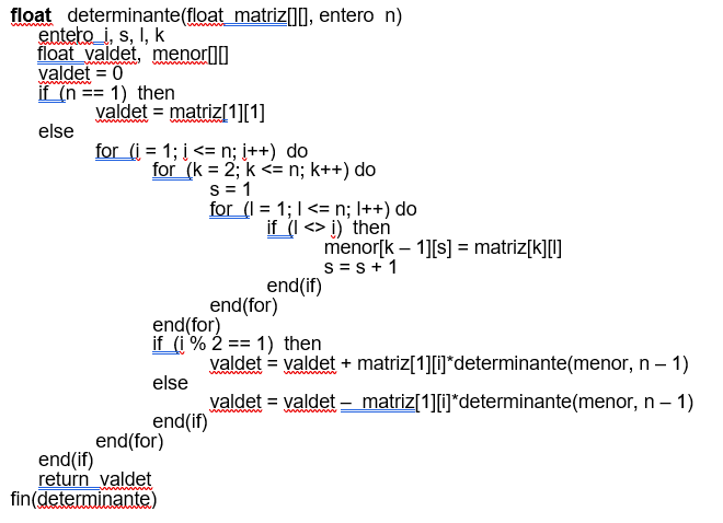 float determinante(float_matriz[][], entero n)
entero_i, s, I, k
float valdet, menor
valdet = 0
wwwwwww
if (n == 1) then
else
valdet = matriz[1][1]
for (i=1;i<n; i++) do
for (k = 2; k <= n; k++) do
S = 1
for (I = 1; I <= n; I++) do
if (I <> i) then
end(for)
end(if)
return valdet
fin(determinante)
end(if)
end (for)
end(for)
if (i% 2 == 1) then
else
end(if)
menor[k - 1][s] = matriz[k][!]
S = S + 1
valdet = valdet + matriz[1][i]*determinante(menor, n - 1)
matriz[1][i]*determinante(menor,
n-1)
valdet = valdet
wwwwwww