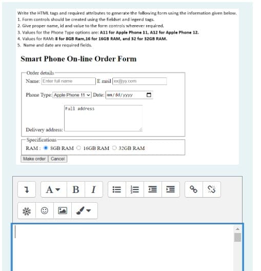 Write the HTML tags and required attributes ta generate the following form using the information given below.
1. Form controls should be created using the fieldset and legend tags.
2. Give proper name, id and value to the farm controls wherever required.
3. Values for the Phone Type options are: A11 for Apple Phone 11, A12 for Apple Phone 12.
4. Values for RAM: 8 for 8GB Ram,16 for 16GB RAM, and 32 for 32GB RAM.
5. Name and date are required fields.
Smart Phone On-line Order Form
Order details
Name: Enter full name
E mail o@yy.com
Phone Type: Apple Phone 11
|Date: ww/dd/yyyy
Full address
Delivery address:
-Specifications
RAM: 8GB RAM O 16GB RAM O 32GB RAM
Make order Cancel
A-
B I
!
