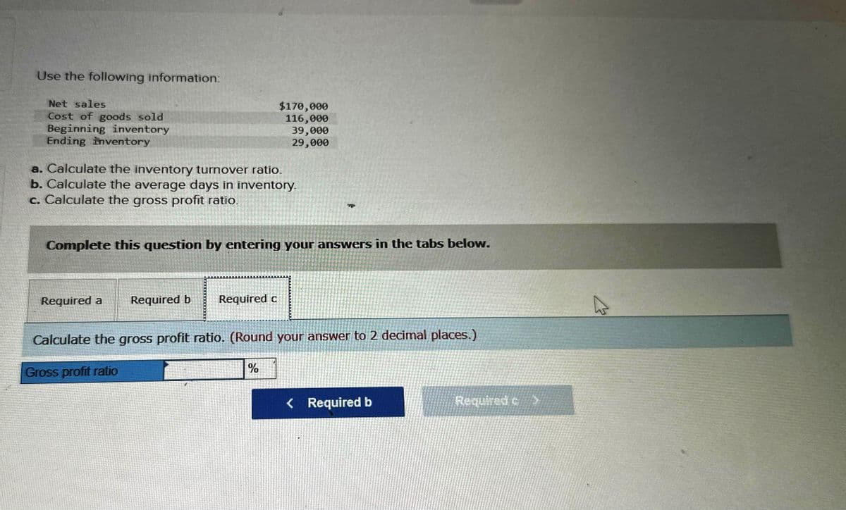 Use the following information:
Net sales
Cost of goods sold
Beginning inventory
Ending inventory
a. Calculate the inventory turnover ratio.
b. Calculate the average days in inventory.
c. Calculate the gross profit ratio.
Required a
Complete this question by entering your answers in the tabs below.
Required b
$170,000
116,000
39,000
29,000
Required c
www
%
Calculate the gross profit ratio. (Round your answer to 2 decimal places.)
Gross profit ratio
< Required b
Required c
2