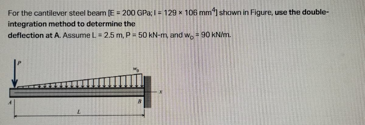 For the cantilever steel beam [E = 200 GPa; I = 129 × 106 mm²] shown in Figure, use the double-
integration method to determine the
deflection at A. Assume L = 2.5 m, P = 50 kN-m, and w. = 90 kN/m.
L
Wo
B