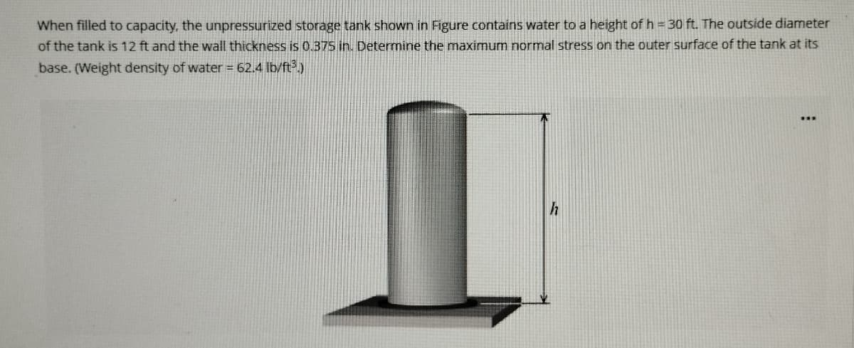 When filled to capacity, the unpressurized storage tank shown in Figure contains water to a height of h = 30 ft. The outside diameter
of the tank is 12 ft and the wall thickness is 0.375 in. Determine the maximum normal stress on the outer surface of the tank at its
base. (Weight density of water = 62.4 lb/ft³.)
h
: