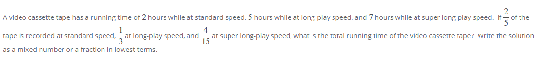 A video cassette tape has a running time of 2 hours while at standard speed, 5 hours while at long-play speed, and 7 hours while at super long-play speed. If = of the
1
tape is recorded at standard speed, - at long-play speed, and
4
at super long-play speed, what is the total running time of the video cassette tape? Write the solution
15
as a mixed number or a fraction in lowest terms.
