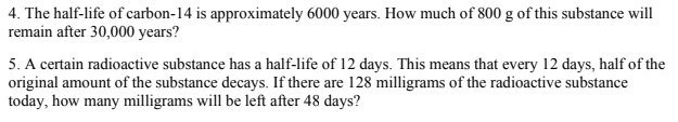 4. The half-life of carbon-14 is approximately 6000 years. How much of 800 g of this substance will
remain after 30,000 years?
5. A certain radioactive substance has a half-life of 12 days. This means that every 12 days, half of the
original amount of the substance decays. If there are 128 milligrams of the radioactive substance
today, how many milligrams will be left after 48 days?
