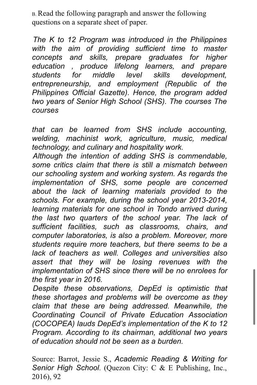 B. Read the following paragraph and answer the following
questions on a separate sheet of paper.
The K to 12 Program was introduced in the Philippines
with the aim of providing sufficient time to master
concepts and skills, prepare graduates for higher
produce lifelong learners, and prepare
development,
entrepreneurship, and employment (Republic of the
Philippines Official Gazette). Hence, the program added
two years of Senior High School (SHS). The courses The
education
for
students
middle
level
skills
courses
that can be learned from SHS include accounting,
welding, machinist work, agriculture, music, medical
technology, and culinary and hospitality work.
Although the intention of adding SHS is commendable,
some critics claim that there is still a mismatch between
our schooling system and working system. As regards the
implementation of SHS, some people are concerned
about the lack of learning materials provided to the
schools. For example, during the school year 2013-2014,
learning materials for one school in Tondo arrived during
the last two quarters of the school year. The lack of
sufficient facilities, such as classrooms, chairs, and
computer laboratories, is also a problem. Moreover, more
students require more teachers, but there seems to be a
lack of teachers as well. Colleges and universities also
assert that they will be losing revenues with the
implementation of SHS since there will be no enrolees for
the first year in 2016.
Despite these observations, DepEd is optimistic that
these shortages and problems will be overcome as they
claim that these are being addressed. Meanwhile, the
Coordinating Council of Private Education Association
(COCOPEA) lauds DepEd's implementation of the K to 12
Program. According to its chairman, additional two years
of education should not be seen as a burden.
Source: Barrot, Jessie S., Academic Reading & Writing for
Senior High School. (Quezon City: C & E Publishing, Inc.,
2016), 92
