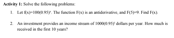 Activity 1: Solve the following problems:
1. Let f(x)=100(0.95)*. The function F(x) is an antiderivative, and F(5)=9. Find F(x).
2. An investment provides an income stream of 1000(0.95)' dollars per year. How much is
received in the first 10 years?
