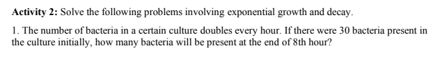 Activity 2: Solve the following problems involving exponential growth and decay.
1. The number of bacteria in a certain culture doubles every hour. If there were 30 bacteria present in
the culture initially, how many bacteria will be present at the end of 8th hour?
