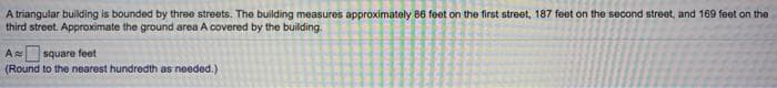 A triangular building is bounded by three streets. The building measures approximately 86 feet on the first street, 187 feet on the second street, and 169 feet on the
third street. Approximate the ground area A covered by the building.
A square feet
(Round to the nearest hundredth as needed.)
