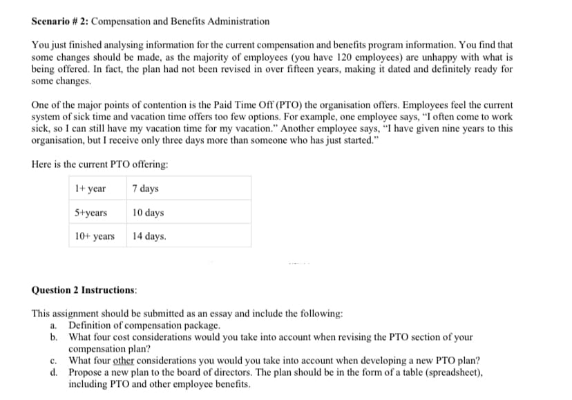 Scenario # 2: Compensation and Benefits Administration
You just finished analysing information for the current compensation and benefits program information. You find that
some changes should be made, as the majority of employees (you have 120 employees) are unhappy with what is
being offered. In fact, the plan had not been revised in over fifteen years, making it dated and definitely ready for
some changes.
One of the major points of contention is the Paid Time Off (PTO) the organisation offers. Employees feel the current
system of sick time and vacation time offers too few options. For example, one employee says, "I often come to work
sick, so I can still have my vacation time for my vacation." Another employee says, "I have given nine years to this
organisation, but I receive only three days more than someone who has just started."
Here is the current PTO offering:
1+ year
7 days
5+years
10 days
10+ years
14 days.
Question 2 Instructions:
This assignment should be submitted as an essay and include the following:
a. Definition of compensation package.
b. What four cost considerations would you take into account when revising the PTO section of your
compensation plan?
c.
What four other considerations you would you take into account when developing a new PTO plan?
d. Propose a new plan to the board of directors. The plan should be in the form of a table (spreadsheet),
including PTO and other employee benefits.