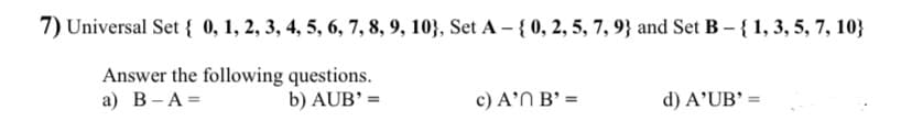 7) Universal Set { 0, 1, 2, 3, 4, 5, 6, 7, 8, 9, 103, Set A-{ 0, 2, 5, 7, 9} and Set B-{ 1, 3, 5, 7, 10}
Answer the following questions.
a) B-A=
b) AUB' =
c) A' B' =
d) A'UB' =