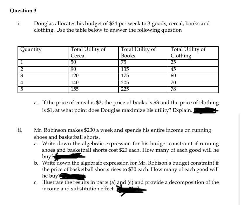 Question 3
i.
Douglas allocates his budget of $24 per week to 3 goods, cereal, books and
clothing. Use the table below to answer the following question
Total Utility of
Total Utility of
Total Utility of
Clothing
25
Quantity
Cereal
Вooks
1
50
75
2
90
135
45
120
60
70
78
3
175
205
225
4
140
155
a. If the price of cereal is $2, the price of books is $3 and the price of clothing
is $1, at what point does Douglas maximize his utility? Explain.
ii.
Mr. Robinson makes $200 a week and spends his entire income on running
shoes and basketball shorts.
a. Write down the algebraic expression for his budget constraint if running
shoes and basketball shorts cost $20 each. How many of each good will he
buy?
b. Write down the algebraic expression for Mr. Robison's budget constraint if
the price of basketball shorts rises to $30 each. How many of each good will
he buy
c. Illustrate the results in parts (a) and (c) and provide a decomposition of the
income and substitution effect.
