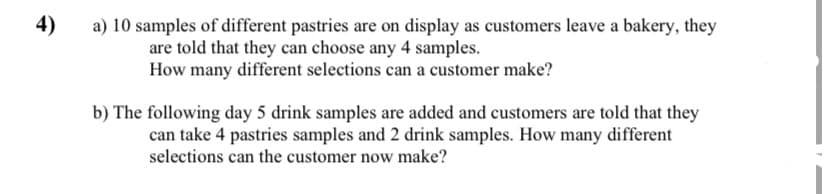 4)
a) 10 samples of different pastries are on display as customers leave a bakery, they
are told that they can choose any 4 samples.
How many different selections can a customer make?
b) The following day 5 drink samples are added and customers are told that they
can take 4 pastries samples and 2 drink samples. How many different
selections can the customer now make?