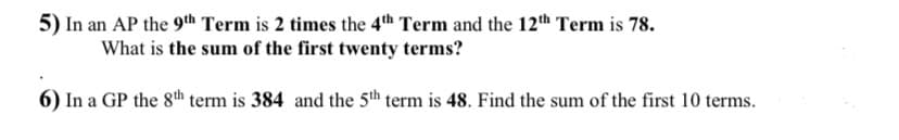 5) In an AP the 9th Term is 2 times the 4th Term and the 12th Term is 78.
What is the sum of the first twenty terms?
6) In a GP the 8th term is 384 and the 5th term is 48. Find the sum of the first 10 terms.