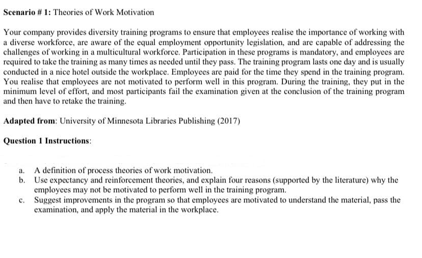 Scenario # 1: Theories of Work Motivation
Your company provides diversity training programs to ensure that employees realise the importance of working with
a diverse workforce, are aware of the equal employment opportunity legislation, and are capable of addressing the
challenges of working in a multicultural workforce. Participation in these programs is mandatory, and employees are
required to take the training as many times as needed until they pass. The training program lasts one day and is usually
conducted in a nice hotel outside the workplace. Employees are paid for the time they spend in the training program.
You realise that employees are not motivated to perform well in this program. During the training, they put in the
minimum level of effort, and most participants fail the examination given at the conclusion of the training program
and then have to retake the training.
Adapted from: University of Minnesota Libraries Publishing (2017)
Question 1 Instructions:
a.
b.
C.
A definition of process theories of work motivation.
Use expectancy and reinforcement theories, and explain four reasons (supported by the literature) why the
employees may not be motivated to perform well in the training program.
Suggest improvements in the program so that employees are motivated to understand the material, pass the
examination, and apply the material in the workplace.