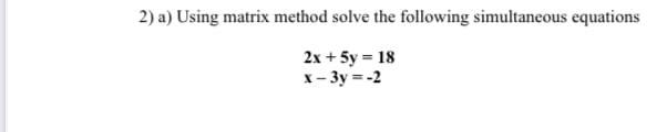 2) a) Using matrix method solve the following simultaneous equations
2x + 5y = 18
x-3y=-2